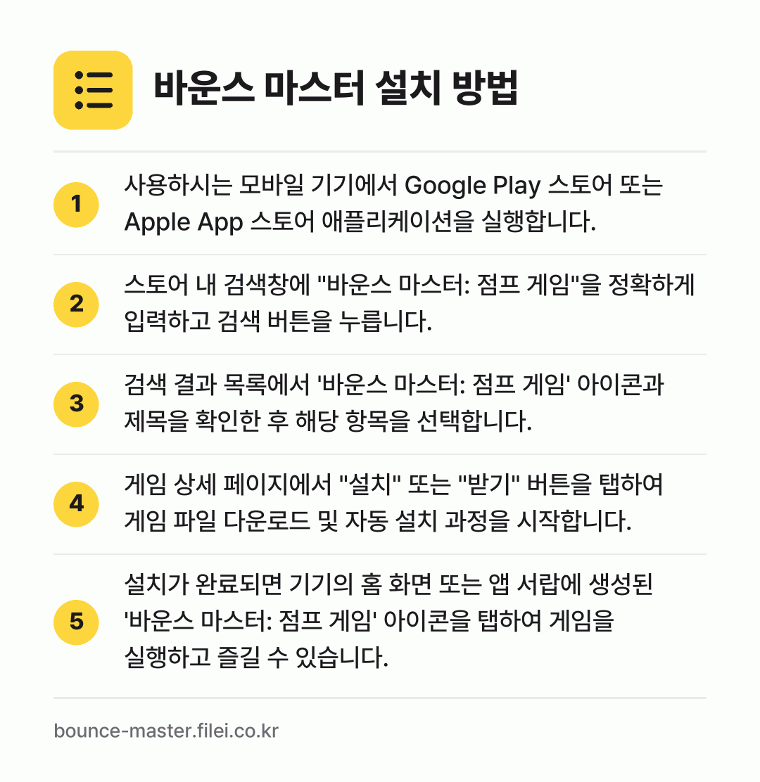 바운스 마스터 설치 방법: 사용하시는 모바일 기기에서 Google P… → 스토어 내 검색창에 "바운스 마스터: 점프… → 검색 결과 목록에서 '바운스 마스터: 점프… → 게임 상세 페이지에서 "설치" 또는 "받기… → 설치가 완료되면 기기의 홈 화면 또는 앱…
