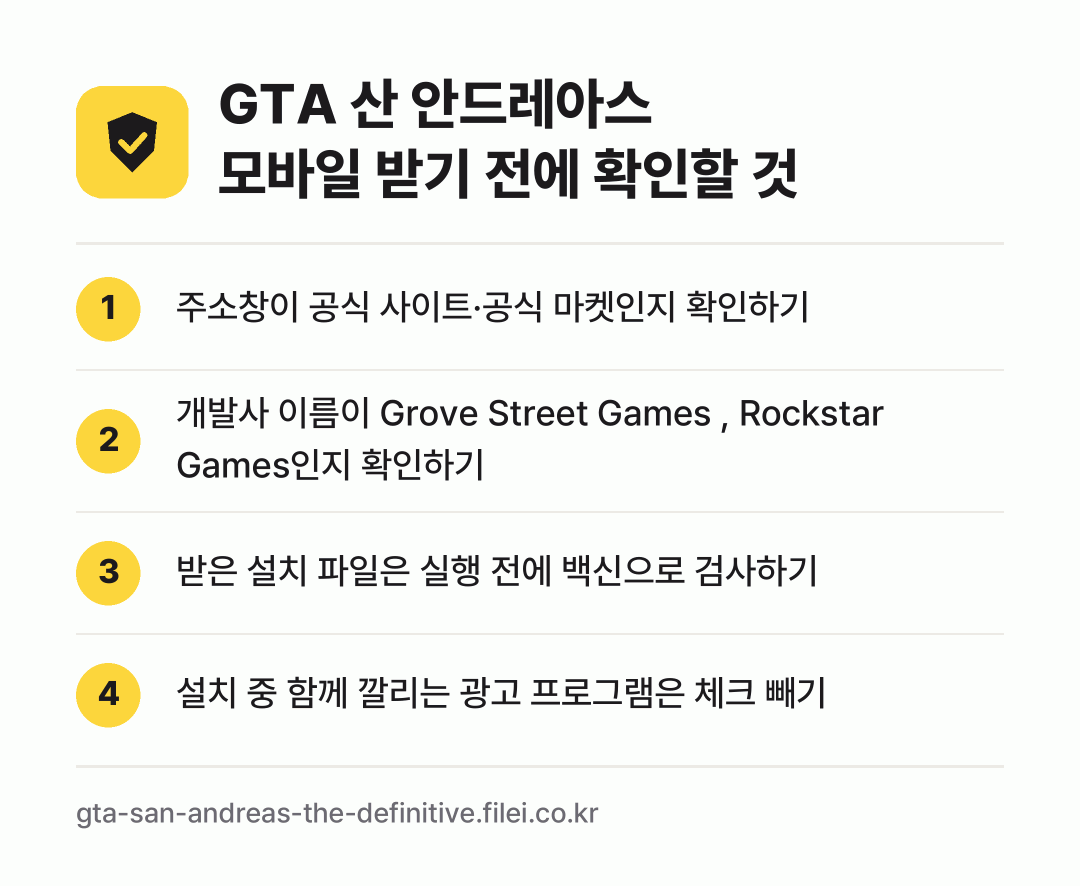 GTA 산 안드레아스 모바일 받기 전에 확인할 것: 주소창이 공식 사이트·공식 마켓인지 확인하기, 개발사 이름이 Grove Street Games , Rockstar Games인지 확인하기, 받은 설치 파일은 실행 전에 백신으로 검사하기, 설치 중 함께 깔리는 광고 프로그램은 체크 빼기