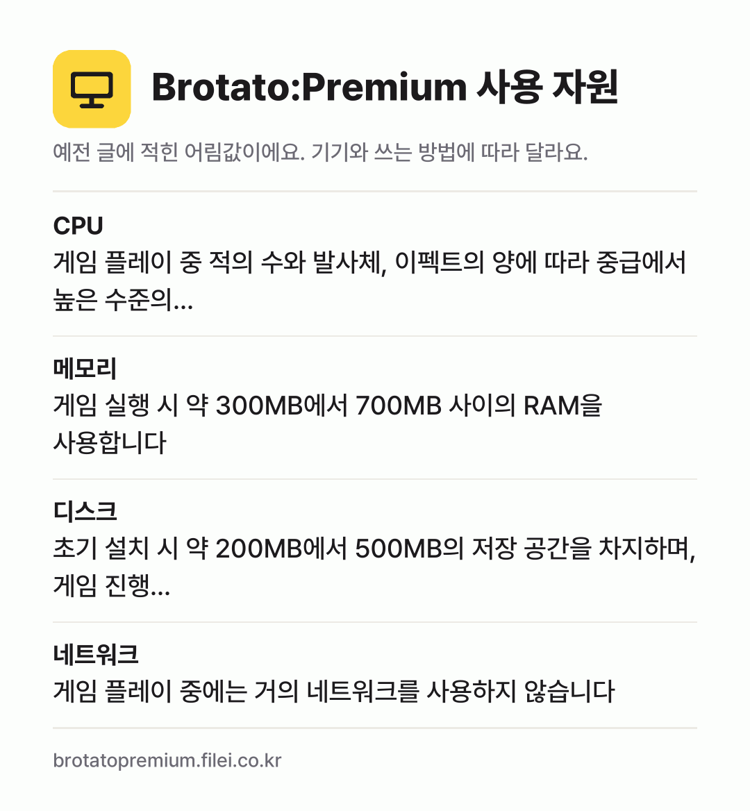 Brotato:Premium 사용 자원 어림값: CPU 게임 플레이 중 적의 수와 발사체, 이펙트의 양에 따라 중급에서 높은 수준의…, 메모리 게임 실행 시 약 300MB에서 700MB 사이의 RAM을 사용합니다, 디스크 초기 설치 시 약 200MB에서 500MB의 저장 공간을 차지하며, 게임 진행…, 네트워크 게임 플레이 중에는 거의 네트워크를 사용하지