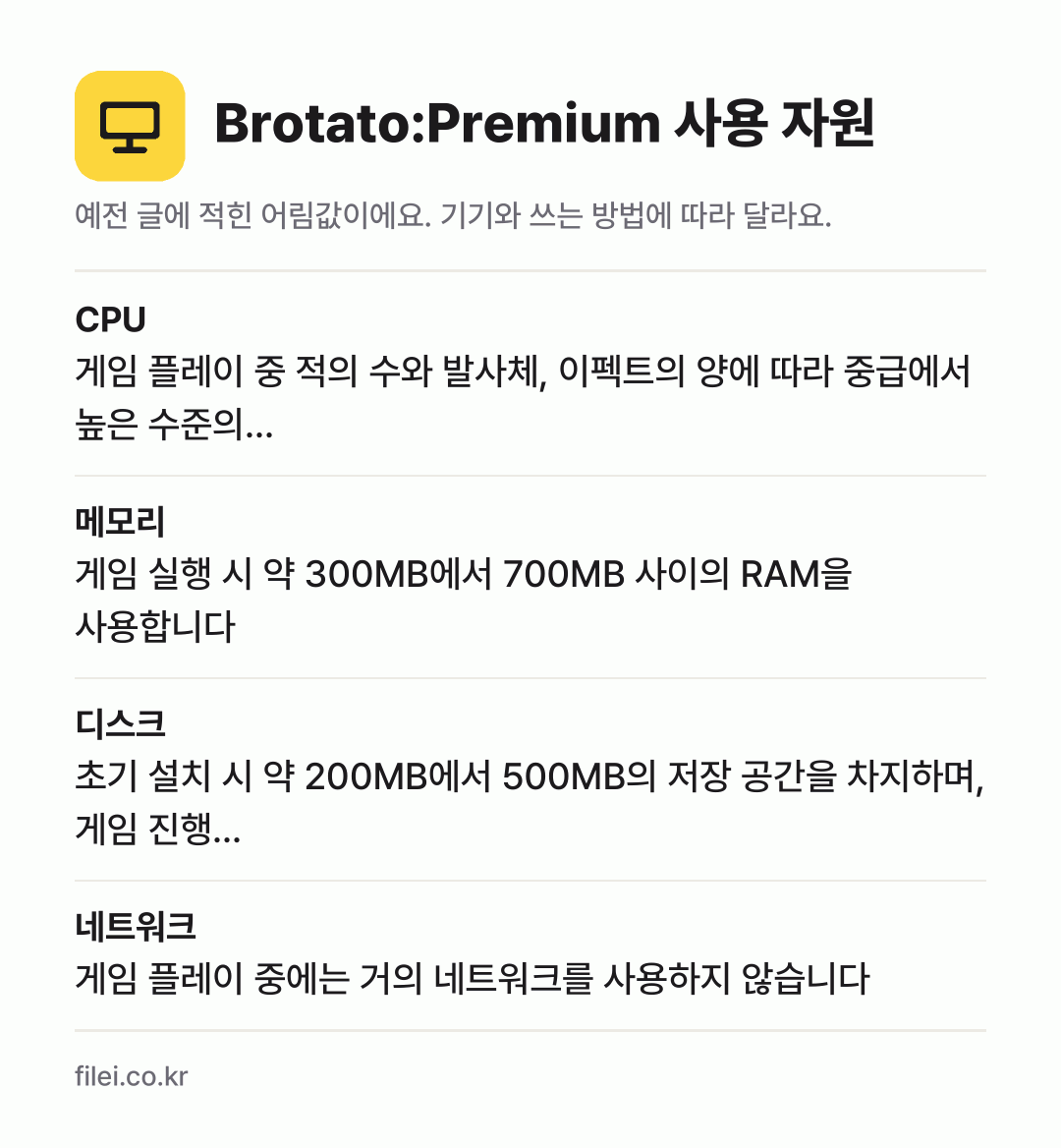Brotato:Premium 사용 자원 어림값: CPU 게임 플레이 중 적의 수와 발사체, 이펙트의 양에 따라 중급에서 높은 수준의…, 메모리 게임 실행 시 약 300MB에서 700MB 사이의 RAM을 사용합니다, 디스크 초기 설치 시 약 200MB에서 500MB의 저장 공간을 차지하며, 게임 진행…, 네트워크 게임 플레이 중에는 거의 네트워크를 사용하지