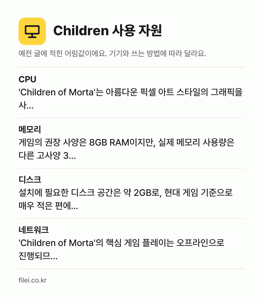 Children 사용 자원 어림값: CPU 'Children of Morta'는 아름다운 픽셀 아트 스타일의 그래픽을 사…, 메모리 게임의 권장 사양은 8GB RAM이지만, 실제 메모리 사용량은 다른 고사양 3…, 디스크 설치에 필요한 디스크 공간은 약 2GB로, 현대 게임 기준으로 매우 적은 편에…, 네트워크 'Children of Morta'의 핵심 게