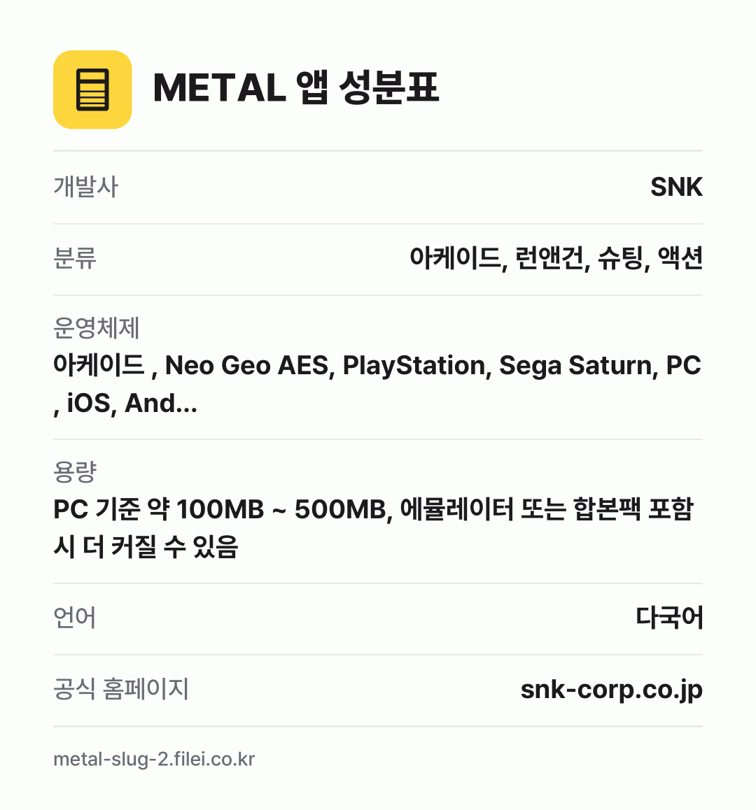METAL 앱 성분표: 개발사 SNK, 분류 아케이드, 런앤건, 슈팅, 액션, 운영체제 아케이드 , Neo Geo AES, PlayStation, Sega Saturn, PC , iOS, And…, 용량 PC 기준 약 100MB ~ 500MB, 에뮬레이터 또는 합본팩 포함 시 더 커질 수 있음, 언어 다국어