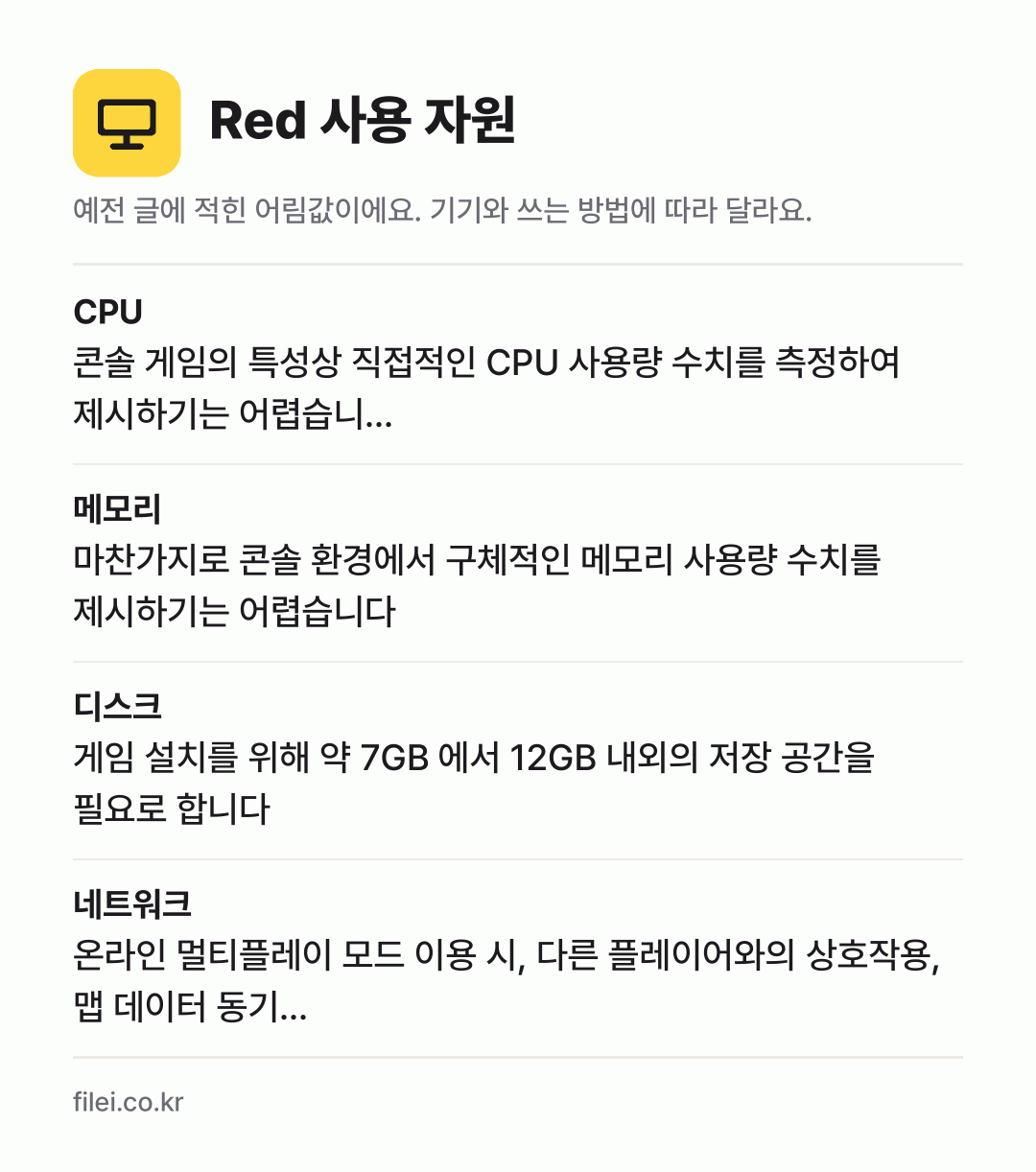 Red 사용 자원 어림값: CPU 콘솔 게임의 특성상 직접적인 CPU 사용량 수치를 측정하여 제시하기는 어렵습니…, 메모리 마찬가지로 콘솔 환경에서 구체적인 메모리 사용량 수치를 제시하기는 어렵습니다, 디스크 게임 설치를 위해 약 7GB 에서 12GB 내외의 저장 공간을 필요로 합니다, 네트워크 온라인 멀티플레이 모드 이용 시, 다른 플레이어와의 상호작용,