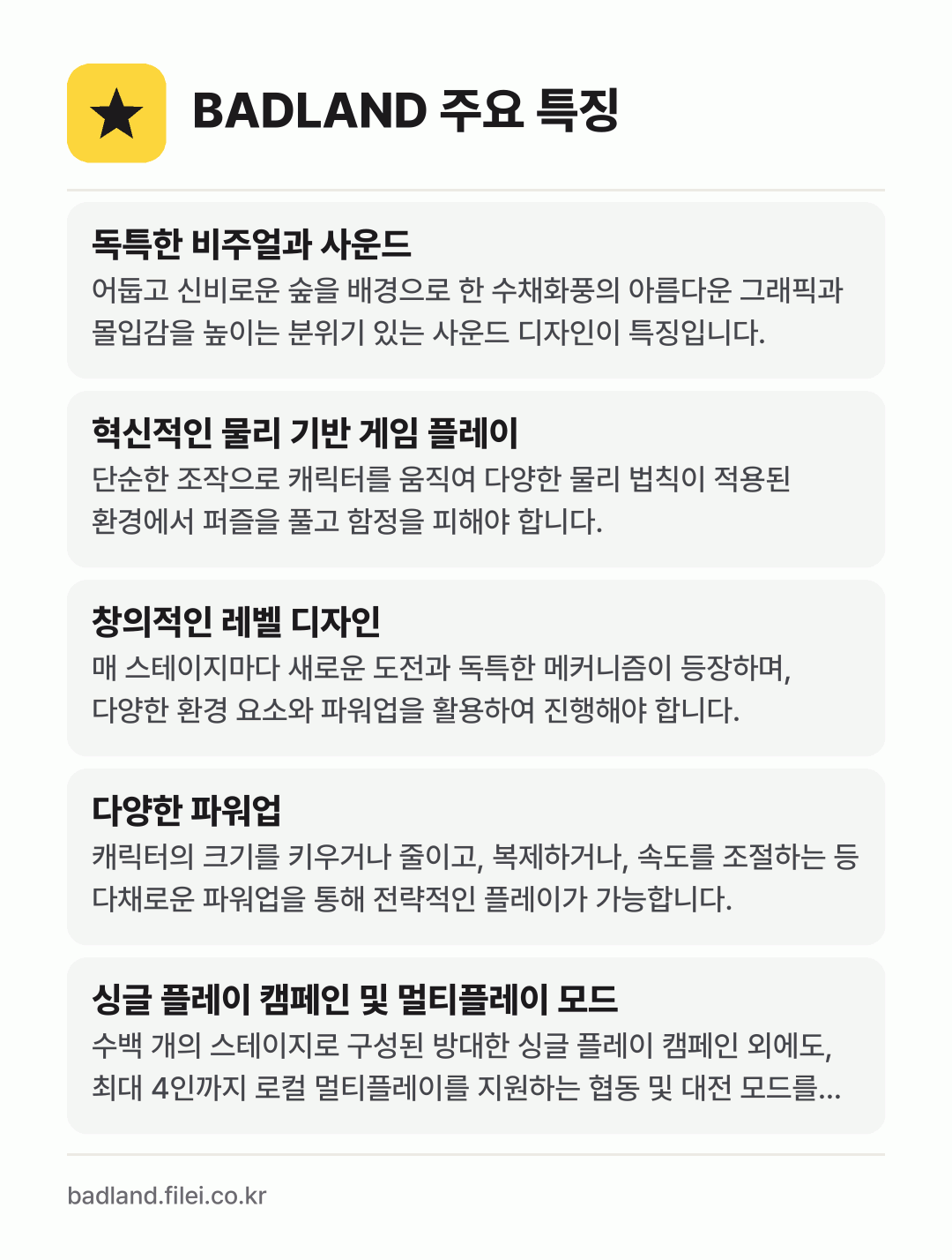 BADLAND 주요 특징: 독특한 비주얼과 사운드, 혁신적인 물리 기반 게임 플레이, 창의적인 레벨 디자인, 다양한 파워업, 싱글 플레이 캠페인 및 멀티플레이 모드