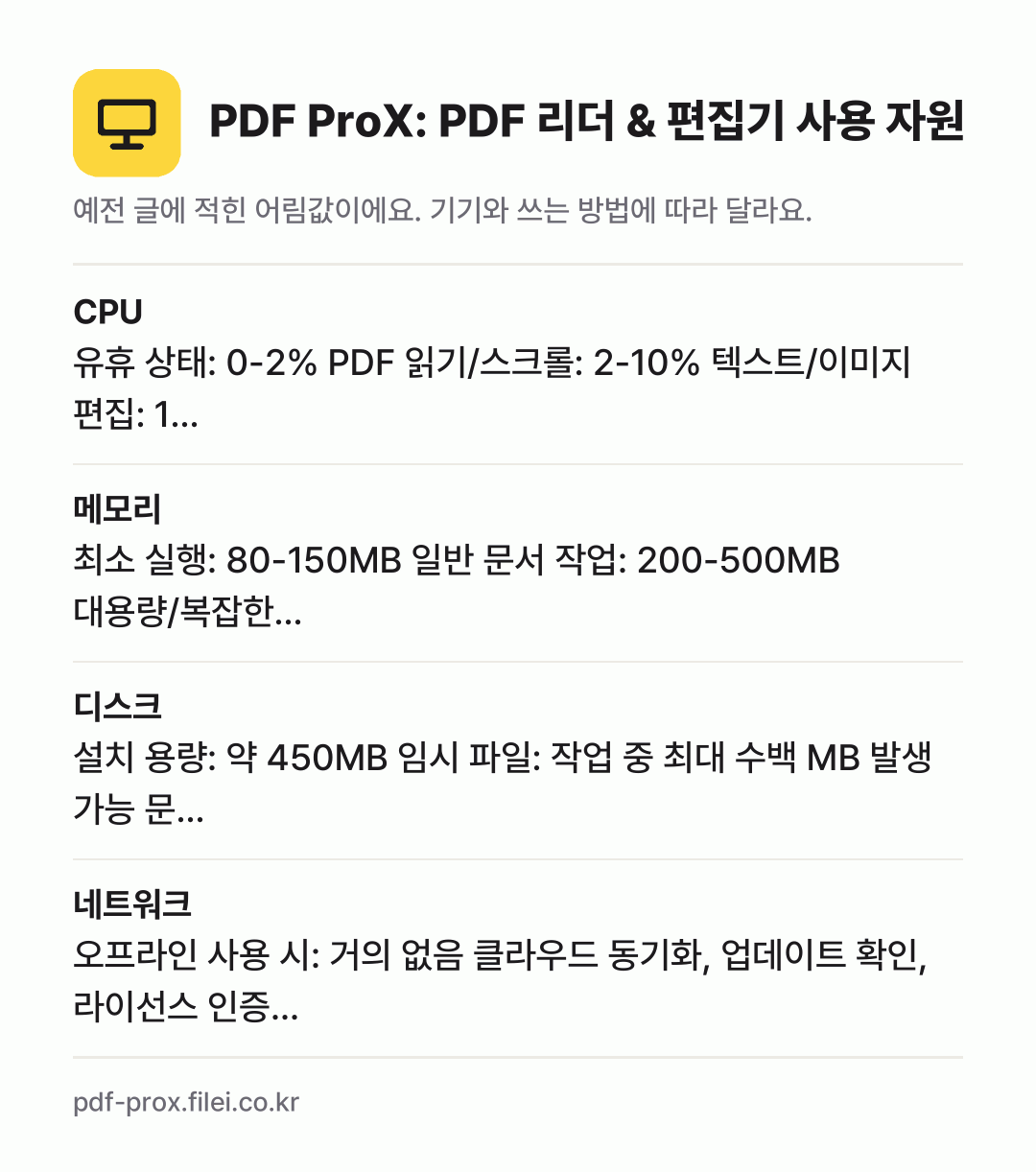 PDF ProX: PDF 리더 & 편집기 사용 자원 어림값: CPU 유휴 상태: 0-2% PDF 읽기/스크롤: 2-10% 텍스트/이미지 편집: 1…, 메모리 최소 실행: 80-150MB 일반 문서 작업: 200-500MB 대용량/복잡한…, 디스크 설치 용량: 약 450MB 임시 파일: 작업 중 최대 수백 MB 발생 가능 문…, 네트워크 오프라인 사용 시: