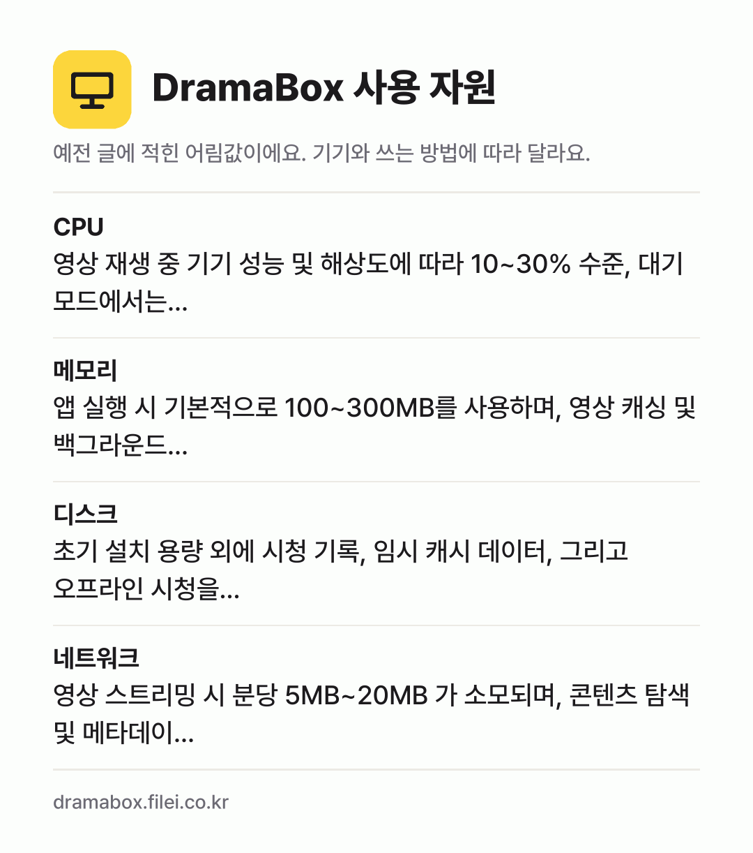 DramaBox 사용 자원 어림값: CPU 영상 재생 중 기기 성능 및 해상도에 따라 10~30% 수준, 대기 모드에서는…, 메모리 앱 실행 시 기본적으로 100~300MB를 사용하며, 영상 캐싱 및 백그라운드…, 디스크 초기 설치 용량 외에 시청 기록, 임시 캐시 데이터, 그리고 오프라인 시청을…, 네트워크 영상 스트리밍 시 분당 5MB~20MB 가 소모