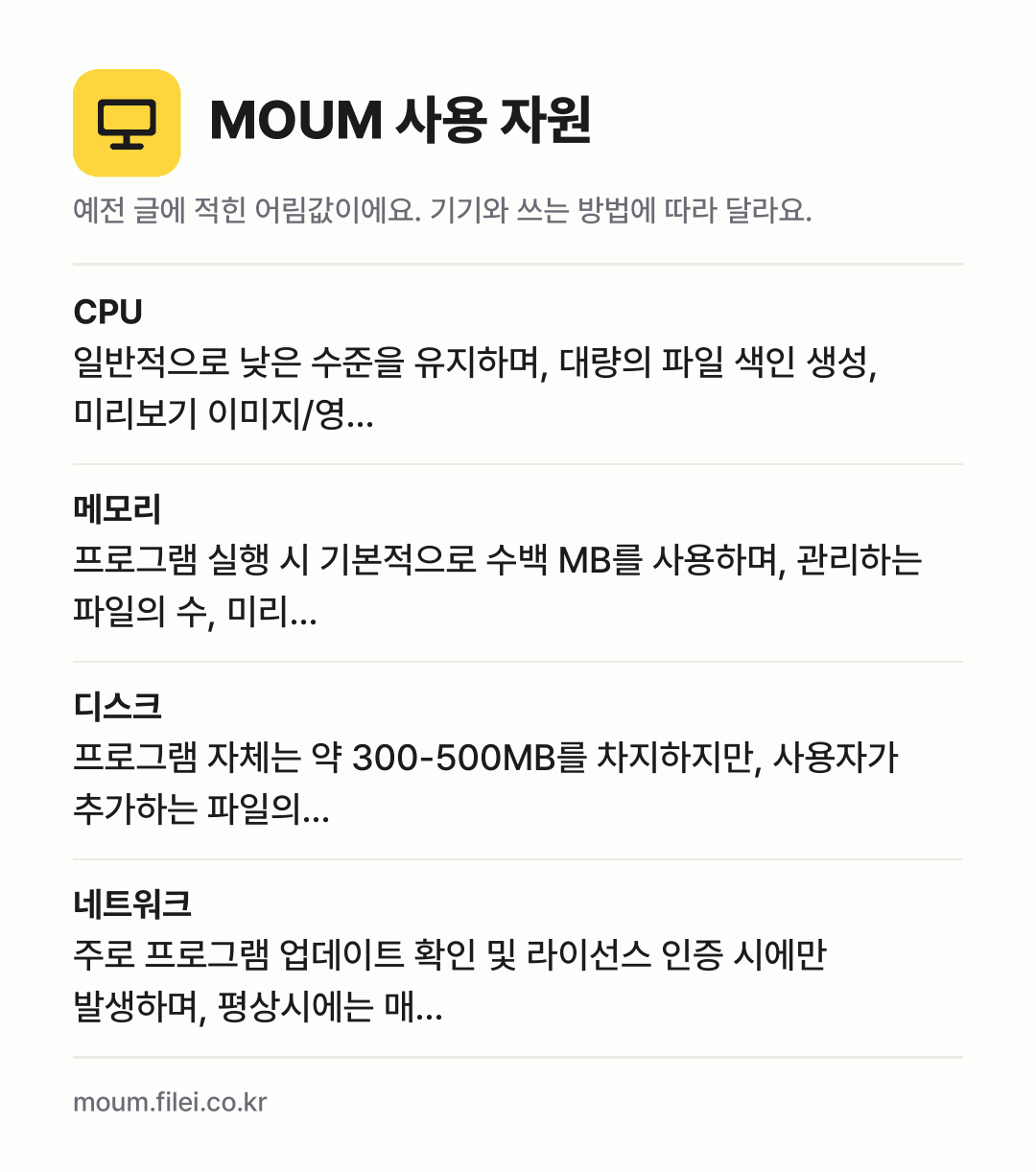 MOUM 사용 자원 어림값: CPU 일반적으로 낮은 수준을 유지하며, 대량의 파일 색인 생성, 미리보기 이미지/영…, 메모리 프로그램 실행 시 기본적으로 수백 MB를 사용하며, 관리하는 파일의 수, 미리…, 디스크 프로그램 자체는 약 300-500MB를 차지하지만, 사용자가 추가하는 파일의…, 네트워크 주로 프로그램 업데이트 확인 및 라이선스 인증 시에만