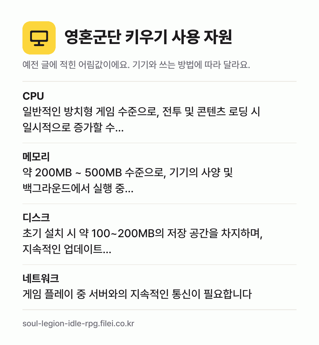 영혼군단 키우기 사용 자원 어림값: CPU 일반적인 방치형 게임 수준으로, 전투 및 콘텐츠 로딩 시 일시적으로 증가할 수…, 메모리 약 200MB ~ 500MB 수준으로, 기기의 사양 및 백그라운드에서 실행 중…, 디스크 초기 설치 시 약 100~200MB의 저장 공간을 차지하며, 지속적인 업데이트…, 네트워크 게임 플레이 중 서버와의 지속적인 통신이 필요