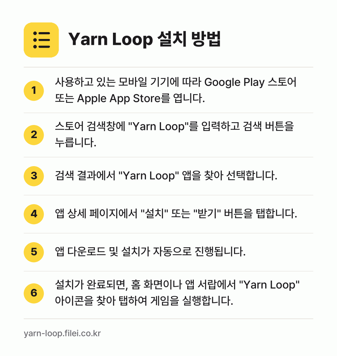 Yarn Loop 설치 방법: 사용하고 있는 모바일 기기에 따라 Goog… → 스토어 검색창에 "Yarn Loop"를 입… → 검색 결과에서 "Yarn Loop" 앱을… → 앱 상세 페이지에서 "설치" 또는 "받기"… → 앱 다운로드 및 설치가 자동으로 진행됩니다. → 설치가 완료되면, 홈 화면이나 앱 서랍에서…
