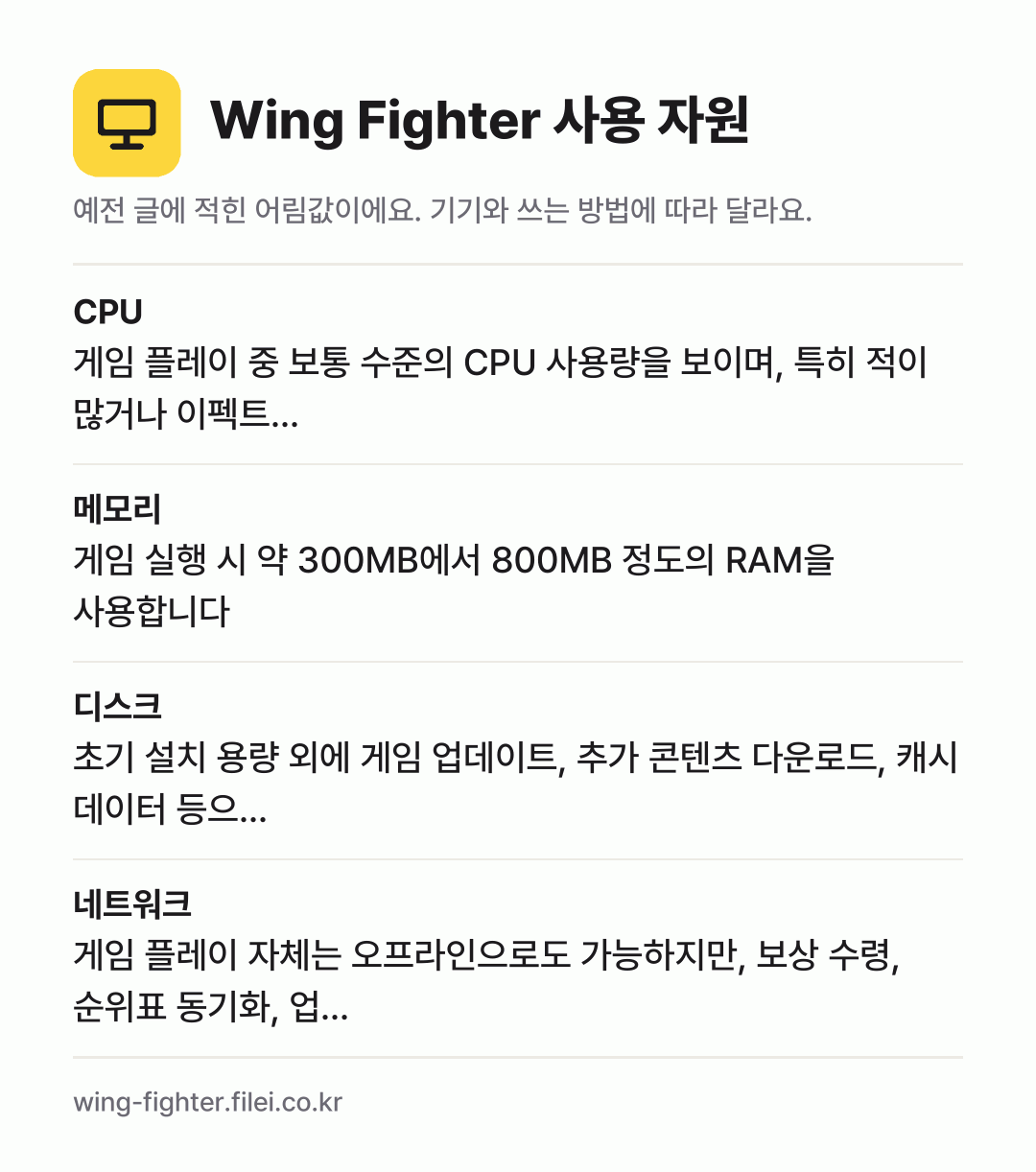 Wing Fighter 사용 자원 어림값: CPU 게임 플레이 중 보통 수준의 CPU 사용량을 보이며, 특히 적이 많거나 이펙트…, 메모리 게임 실행 시 약 300MB에서 800MB 정도의 RAM을 사용합니다, 디스크 초기 설치 용량 외에 게임 업데이트, 추가 콘텐츠 다운로드, 캐시 데이터 등으…, 네트워크 게임 플레이 자체는 오프라인으로도 가능하지만, 보