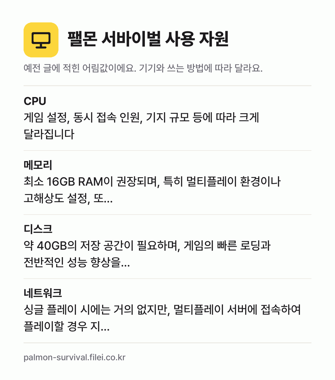 팰몬 서바이벌 사용 자원 어림값: CPU 게임 설정, 동시 접속 인원, 기지 규모 등에 따라 크게 달라집니다, 메모리 최소 16GB RAM이 권장되며, 특히 멀티플레이 환경이나 고해상도 설정, 또…, 디스크 약 40GB의 저장 공간이 필요하며, 게임의 빠른 로딩과 전반적인 성능 향상을…, 네트워크 싱글 플레이 시에는 거의 없지만, 멀티플레이 서버에 접속하여