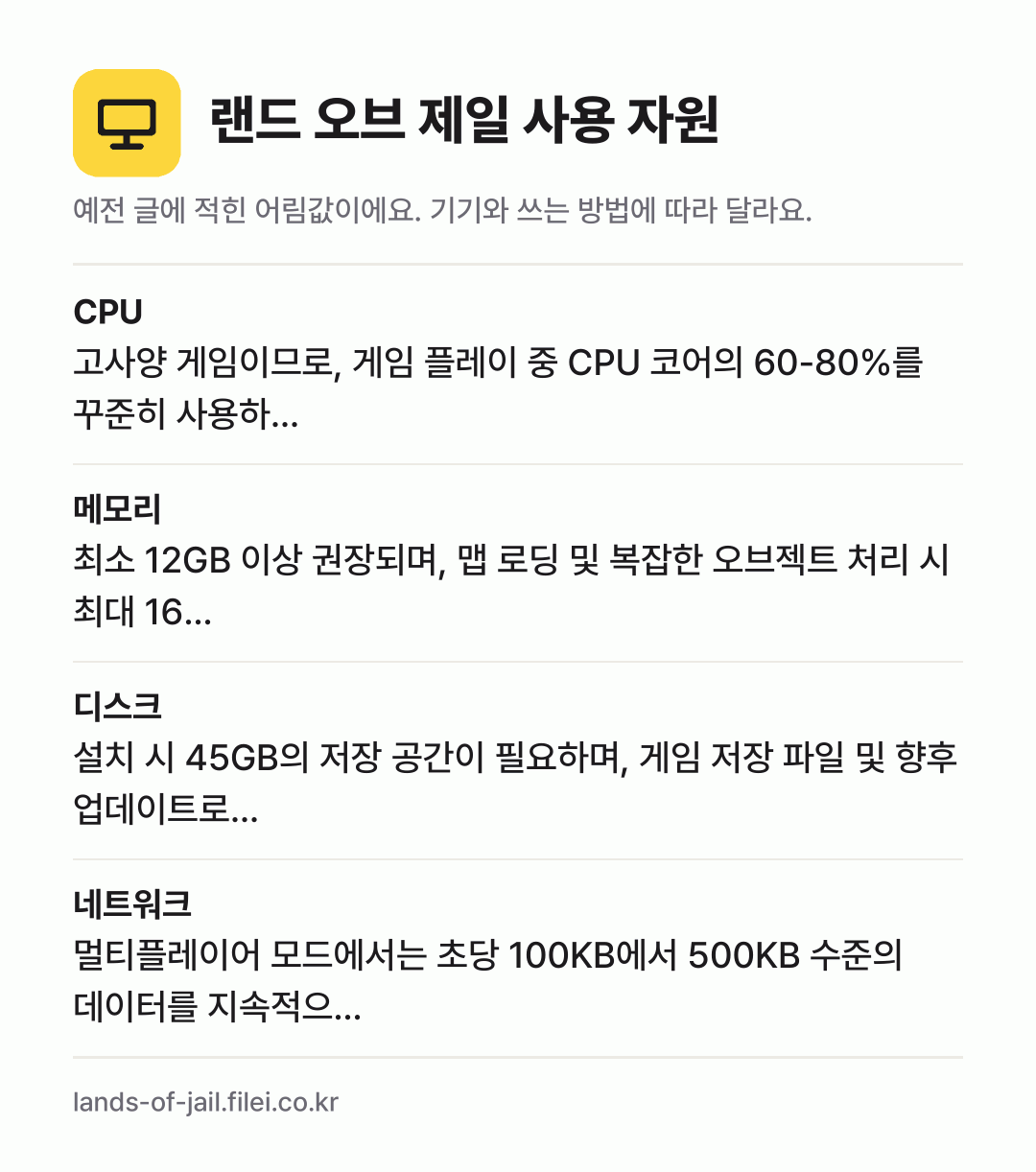 랜드 오브 제일 사용 자원 어림값: CPU 고사양 게임이므로, 게임 플레이 중 CPU 코어의 60-80%를 꾸준히 사용하…, 메모리 최소 12GB 이상 권장되며, 맵 로딩 및 복잡한 오브젝트 처리 시 최대 16…, 디스크 설치 시 45GB의 저장 공간이 필요하며, 게임 저장 파일 및 향후 업데이트로…, 네트워크 멀티플레이어 모드에서는 초당 100KB에서 5