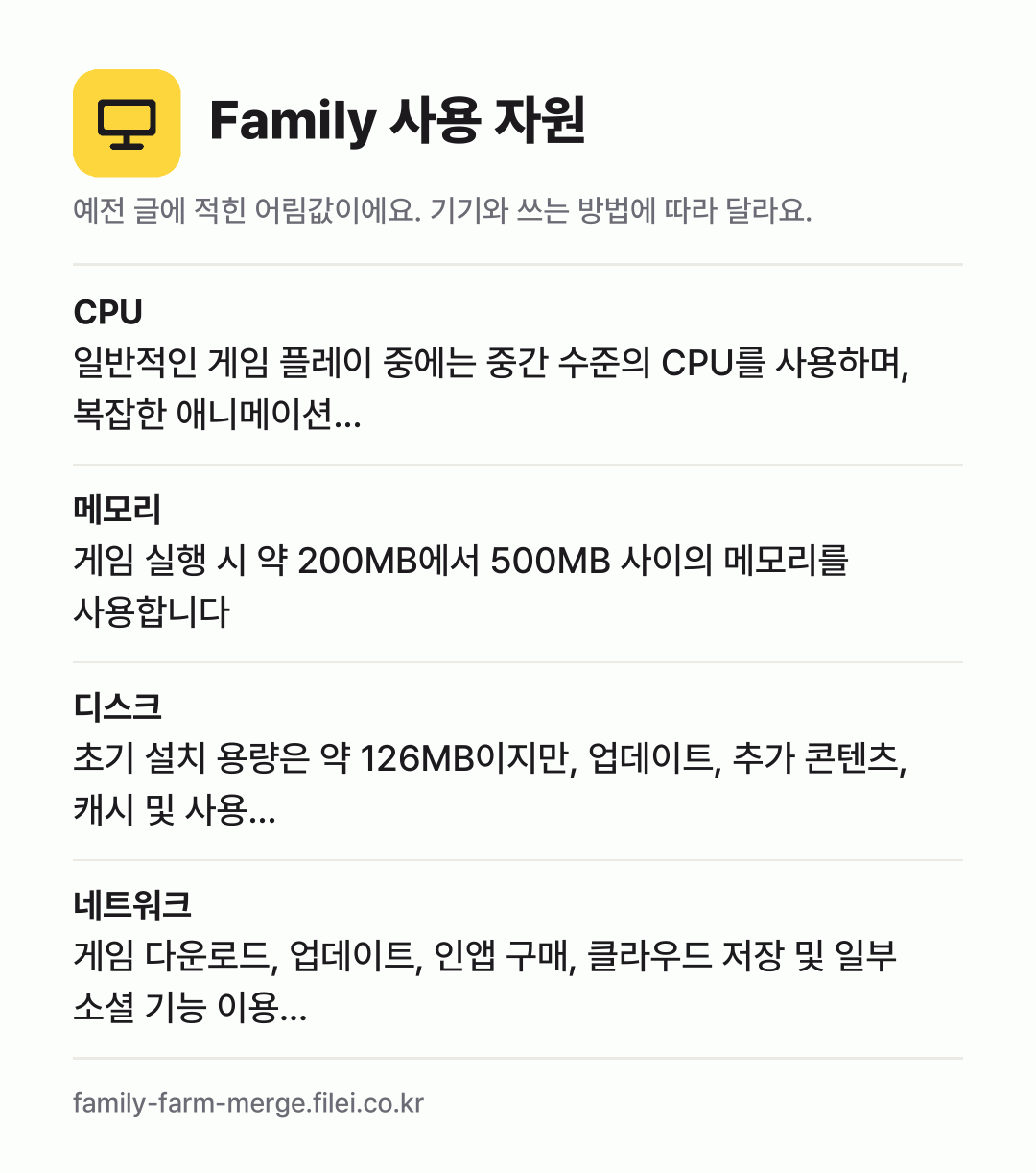 Family 사용 자원 어림값: CPU 일반적인 게임 플레이 중에는 중간 수준의 CPU를 사용하며, 복잡한 애니메이션…, 메모리 게임 실행 시 약 200MB에서 500MB 사이의 메모리를 사용합니다, 디스크 초기 설치 용량은 약 126MB이지만, 업데이트, 추가 콘텐츠, 캐시 및 사용…, 네트워크 게임 다운로드, 업데이트, 인앱 구매, 클라우드 저장 및 일