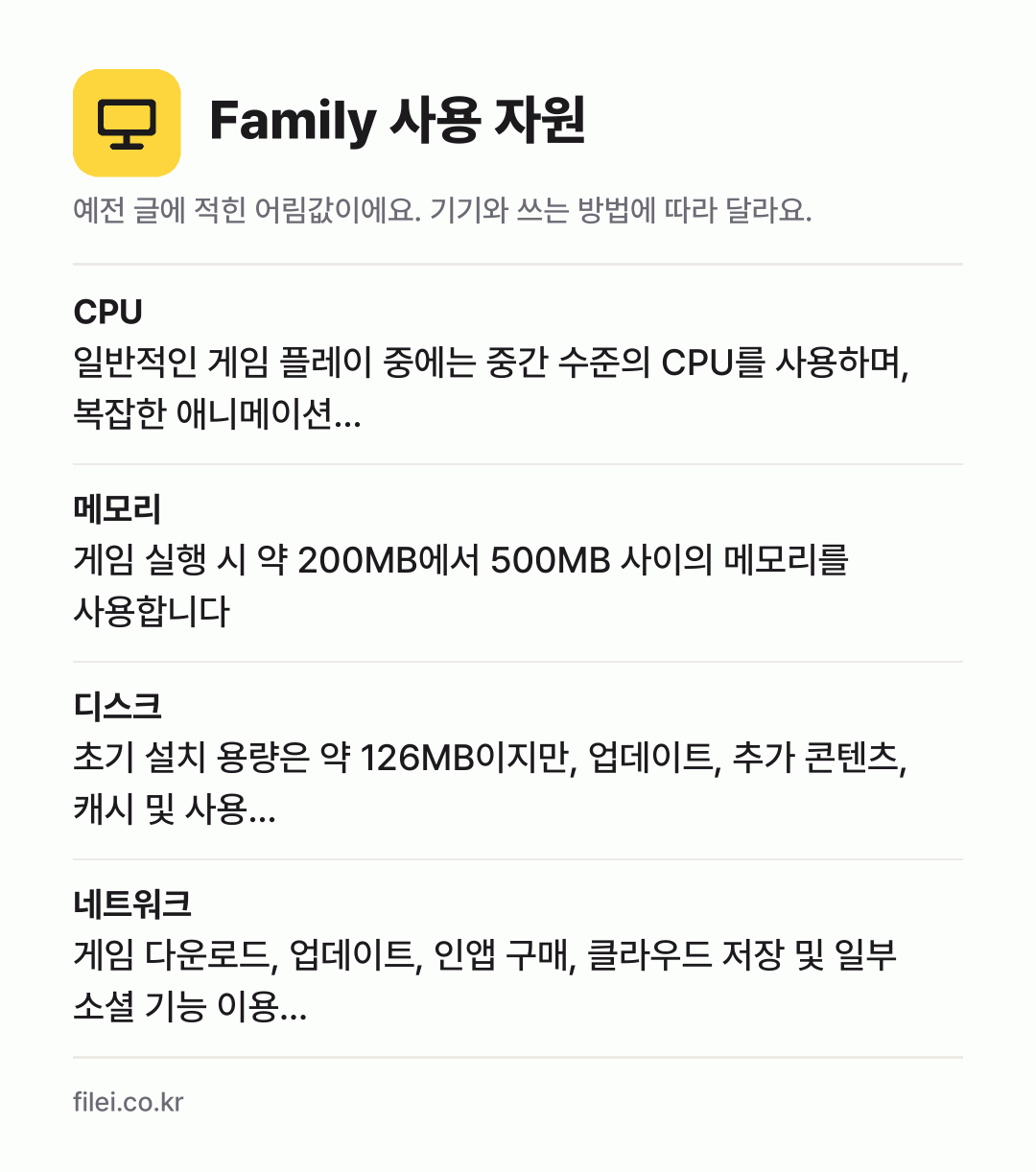 Family 사용 자원 어림값: CPU 일반적인 게임 플레이 중에는 중간 수준의 CPU를 사용하며, 복잡한 애니메이션…, 메모리 게임 실행 시 약 200MB에서 500MB 사이의 메모리를 사용합니다, 디스크 초기 설치 용량은 약 126MB이지만, 업데이트, 추가 콘텐츠, 캐시 및 사용…, 네트워크 게임 다운로드, 업데이트, 인앱 구매, 클라우드 저장 및 일