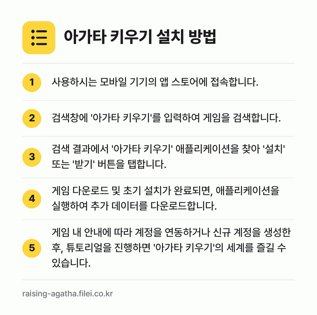 아가타 키우기 설치 방법: 사용하시는 모바일 기기의 앱 스토어에 접속… → 검색창에 '아가타 키우기'를 입력하여 게임… → 검색 결과에서 '아가타 키우기' 애플리케이… → 게임 다운로드 및 초기 설치가 완료되면,… → 게임 내 안내에 따라 계정을 연동하거나 신…
