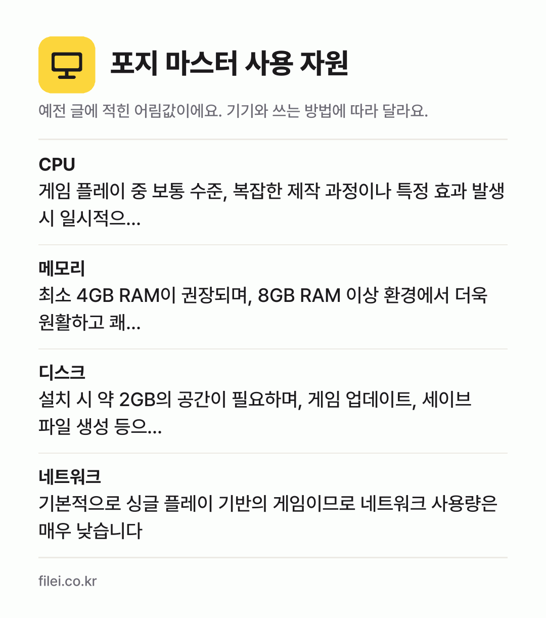 포지 마스터 사용 자원 어림값: CPU 게임 플레이 중 보통 수준, 복잡한 제작 과정이나 특정 효과 발생 시 일시적으…, 메모리 최소 4GB RAM이 권장되며, 8GB RAM 이상 환경에서 더욱 원활하고 쾌…, 디스크 설치 시 약 2GB의 공간이 필요하며, 게임 업데이트, 세이브 파일 생성 등으…, 네트워크 기본적으로 싱글 플레이 기반의 게임이므로 네트워크