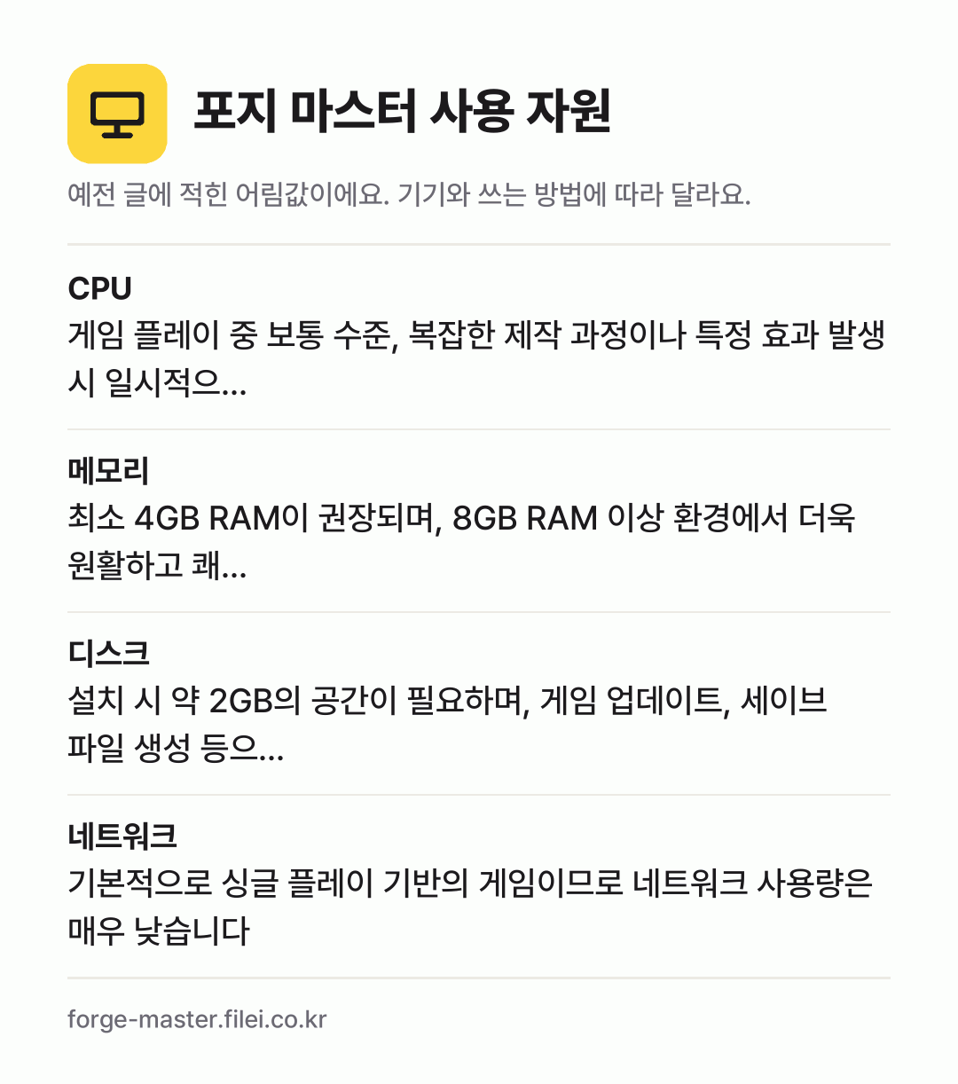 포지 마스터 사용 자원 어림값: CPU 게임 플레이 중 보통 수준, 복잡한 제작 과정이나 특정 효과 발생 시 일시적으…, 메모리 최소 4GB RAM이 권장되며, 8GB RAM 이상 환경에서 더욱 원활하고 쾌…, 디스크 설치 시 약 2GB의 공간이 필요하며, 게임 업데이트, 세이브 파일 생성 등으…, 네트워크 기본적으로 싱글 플레이 기반의 게임이므로 네트워크