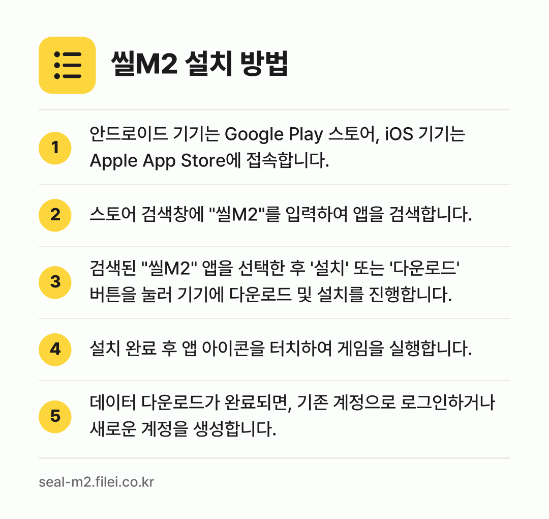 씰M2 설치 방법: 안드로이드 기기는 Google Play 스… → 스토어 검색창에 "씰M2"를 입력하여 앱을… → 검색된 "씰M2" 앱을 선택한 후 '설치'… → 설치 완료 후 앱 아이콘을 터치하여 게임을… → 데이터 다운로드가 완료되면, 기존 계정으로…