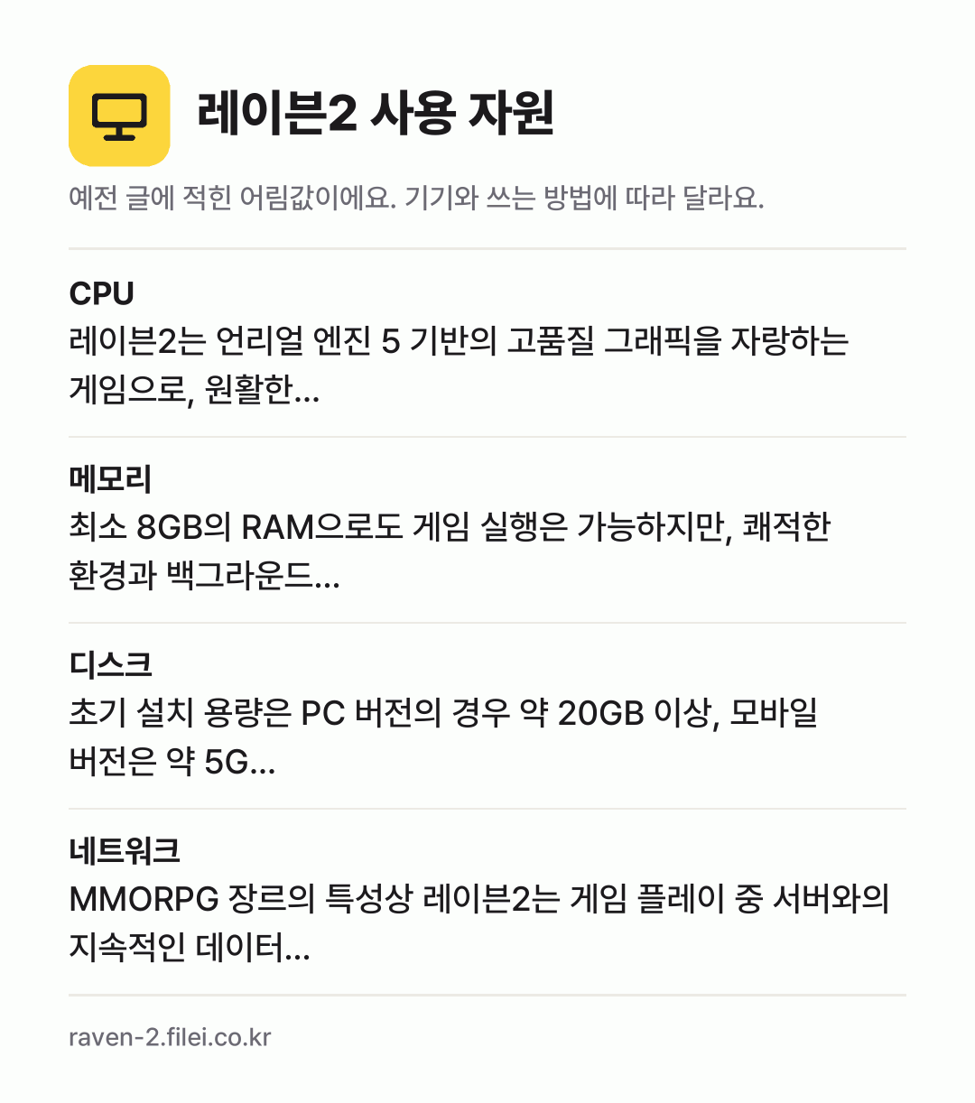 레이븐2 사용 자원 어림값: CPU 레이븐2는 언리얼 엔진 5 기반의 고품질 그래픽을 자랑하는 게임으로, 원활한…, 메모리 최소 8GB의 RAM으로도 게임 실행은 가능하지만, 쾌적한 환경과 백그라운드…, 디스크 초기 설치 용량은 PC 버전의 경우 약 20GB 이상, 모바일 버전은 약 5G…, 네트워크 MMORPG 장르의 특성상 레이븐2는 게임 플레이 중 서