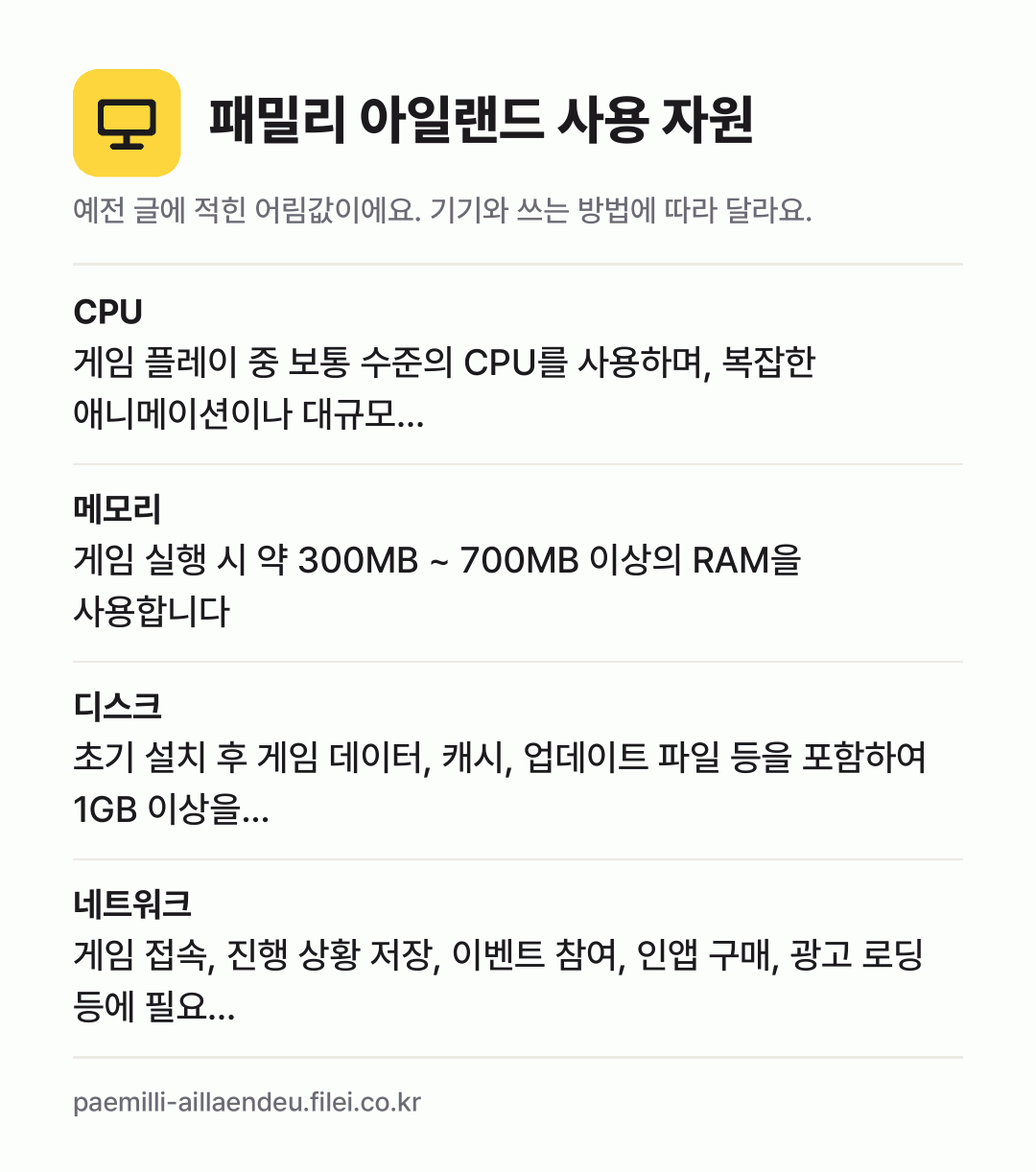 패밀리 아일랜드 사용 자원 어림값: CPU 게임 플레이 중 보통 수준의 CPU를 사용하며, 복잡한 애니메이션이나 대규모…, 메모리 게임 실행 시 약 300MB ~ 700MB 이상의 RAM을 사용합니다, 디스크 초기 설치 후 게임 데이터, 캐시, 업데이트 파일 등을 포함하여 1GB 이상을…, 네트워크 게임 접속, 진행 상황 저장, 이벤트 참여, 인앱 구매,