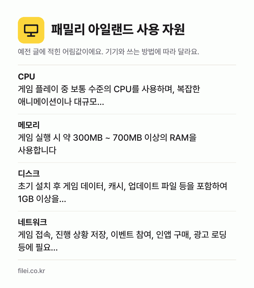 패밀리 아일랜드 사용 자원 어림값: CPU 게임 플레이 중 보통 수준의 CPU를 사용하며, 복잡한 애니메이션이나 대규모…, 메모리 게임 실행 시 약 300MB ~ 700MB 이상의 RAM을 사용합니다, 디스크 초기 설치 후 게임 데이터, 캐시, 업데이트 파일 등을 포함하여 1GB 이상을…, 네트워크 게임 접속, 진행 상황 저장, 이벤트 참여, 인앱 구매,