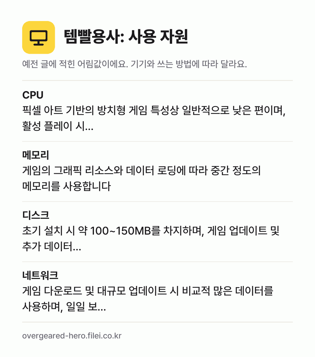템빨용사: 사용 자원 어림값: CPU 픽셀 아트 기반의 방치형 게임 특성상 일반적으로 낮은 편이며, 활성 플레이 시…, 메모리 게임의 그래픽 리소스와 데이터 로딩에 따라 중간 정도의 메모리를 사용합니다, 디스크 초기 설치 시 약 100~150MB를 차지하며, 게임 업데이트 및 추가 데이터…, 네트워크 게임 다운로드 및 대규모 업데이트 시 비교적 많은 데이터