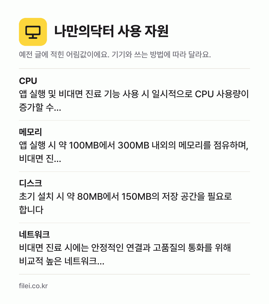 나만의닥터 사용 자원 어림값: CPU 앱 실행 및 비대면 진료 기능 사용 시 일시적으로 CPU 사용량이 증가할 수…, 메모리 앱 실행 시 약 100MB에서 300MB 내외의 메모리를 점유하며, 비대면 진…, 디스크 초기 설치 시 약 80MB에서 150MB의 저장 공간을 필요로 합니다, 네트워크 비대면 진료 시에는 안정적인 연결과 고품질의 통화를 위해 비교적