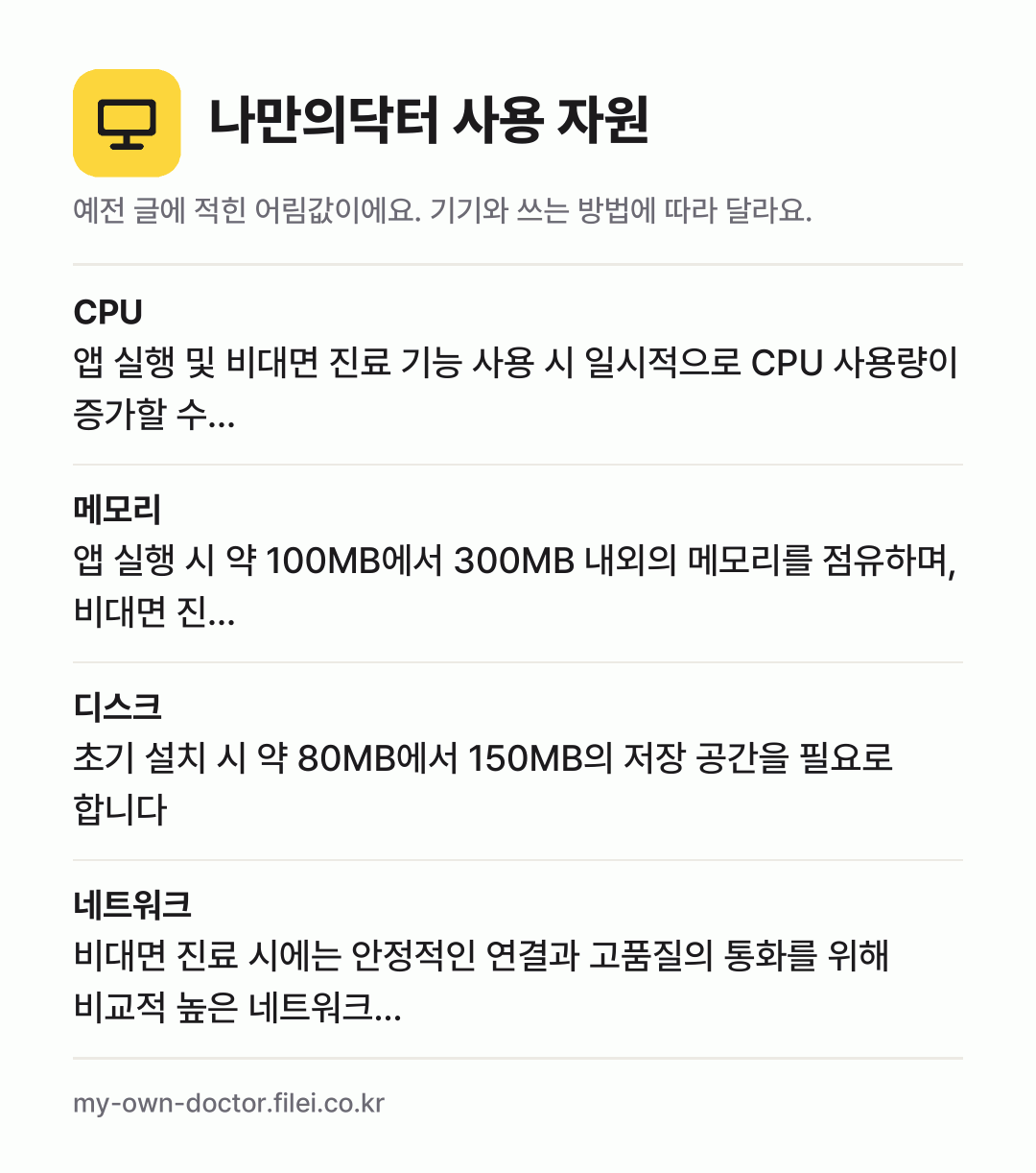 나만의닥터 사용 자원 어림값: CPU 앱 실행 및 비대면 진료 기능 사용 시 일시적으로 CPU 사용량이 증가할 수…, 메모리 앱 실행 시 약 100MB에서 300MB 내외의 메모리를 점유하며, 비대면 진…, 디스크 초기 설치 시 약 80MB에서 150MB의 저장 공간을 필요로 합니다, 네트워크 비대면 진료 시에는 안정적인 연결과 고품질의 통화를 위해 비교적