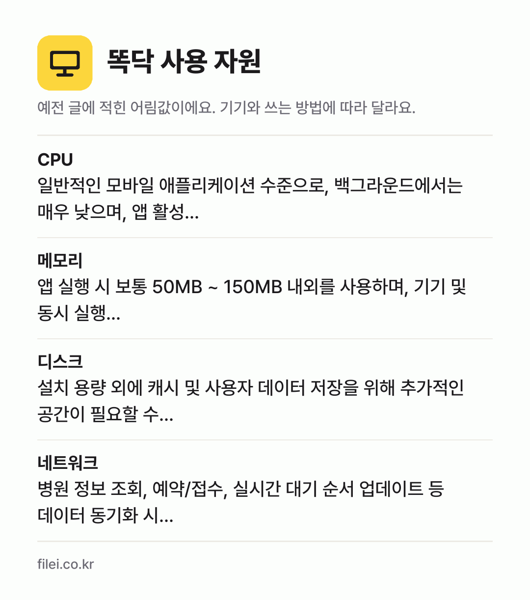 똑닥 사용 자원 어림값: CPU 일반적인 모바일 애플리케이션 수준으로, 백그라운드에서는 매우 낮으며, 앱 활성…, 메모리 앱 실행 시 보통 50MB ~ 150MB 내외를 사용하며, 기기 및 동시 실행…, 디스크 설치 용량 외에 캐시 및 사용자 데이터 저장을 위해 추가적인 공간이 필요할 수…, 네트워크 병원 정보 조회, 예약/접수, 실시간 대기 순서 업데이트