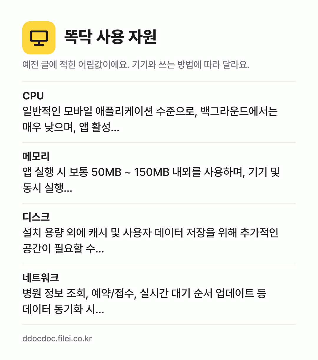 똑닥 사용 자원 어림값: CPU 일반적인 모바일 애플리케이션 수준으로, 백그라운드에서는 매우 낮으며, 앱 활성…, 메모리 앱 실행 시 보통 50MB ~ 150MB 내외를 사용하며, 기기 및 동시 실행…, 디스크 설치 용량 외에 캐시 및 사용자 데이터 저장을 위해 추가적인 공간이 필요할 수…, 네트워크 병원 정보 조회, 예약/접수, 실시간 대기 순서 업데이트