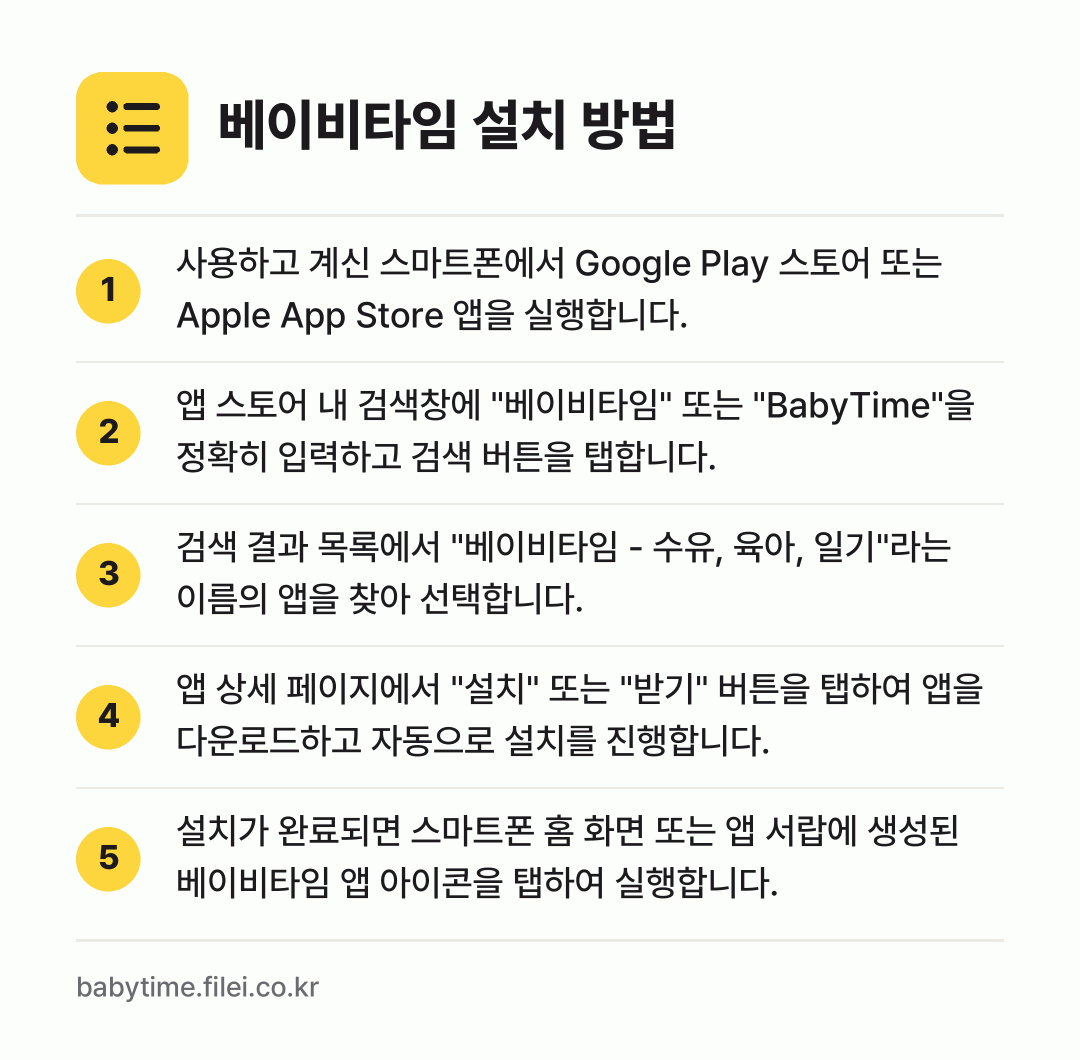 베이비타임 설치 방법: 사용하고 계신 스마트폰에서 Google P… → 앱 스토어 내 검색창에 "베이비타임" 또는… → 검색 결과 목록에서 "베이비타임 - 수유,… → 앱 상세 페이지에서 "설치" 또는 "받기"… → 설치가 완료되면 스마트폰 홈 화면 또는 앱…